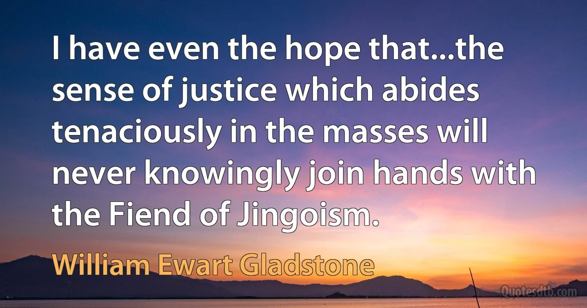 I have even the hope that...the sense of justice which abides tenaciously in the masses will never knowingly join hands with the Fiend of Jingoism. (William Ewart Gladstone)