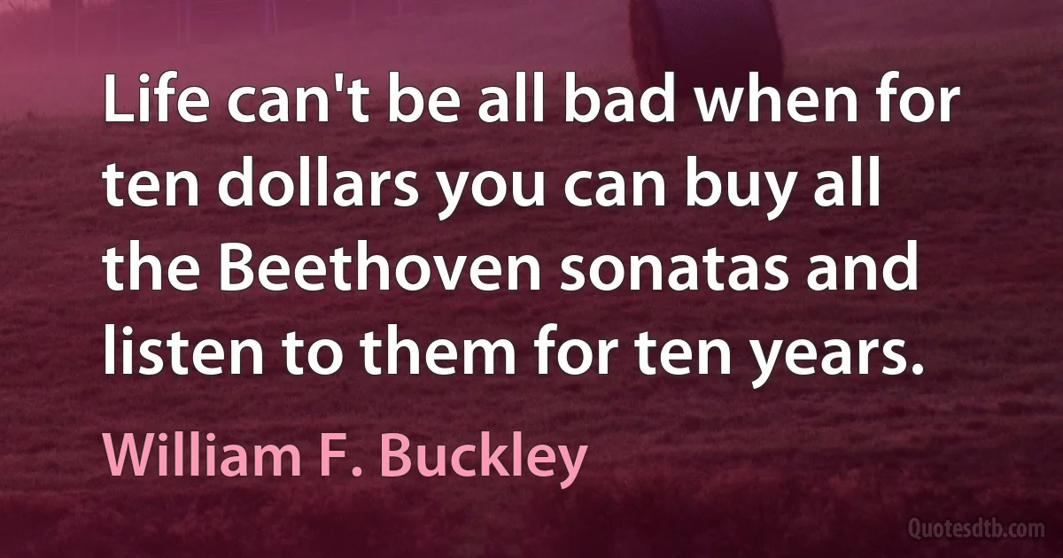 Life can't be all bad when for ten dollars you can buy all the Beethoven sonatas and listen to them for ten years. (William F. Buckley)