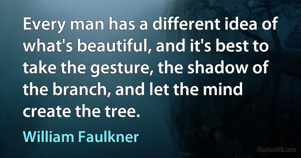 Every man has a different idea of what's beautiful, and it's best to take the gesture, the shadow of the branch, and let the mind create the tree. (William Faulkner)