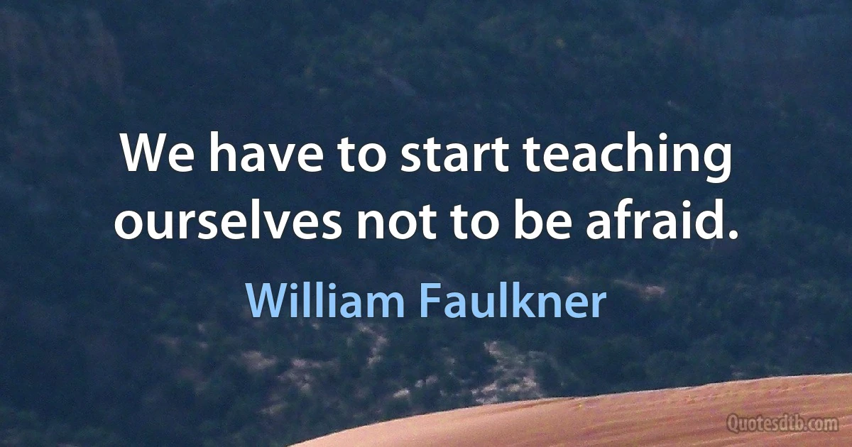 We have to start teaching ourselves not to be afraid. (William Faulkner)