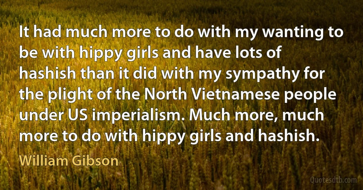 It had much more to do with my wanting to be with hippy girls and have lots of hashish than it did with my sympathy for the plight of the North Vietnamese people under US imperialism. Much more, much more to do with hippy girls and hashish. (William Gibson)