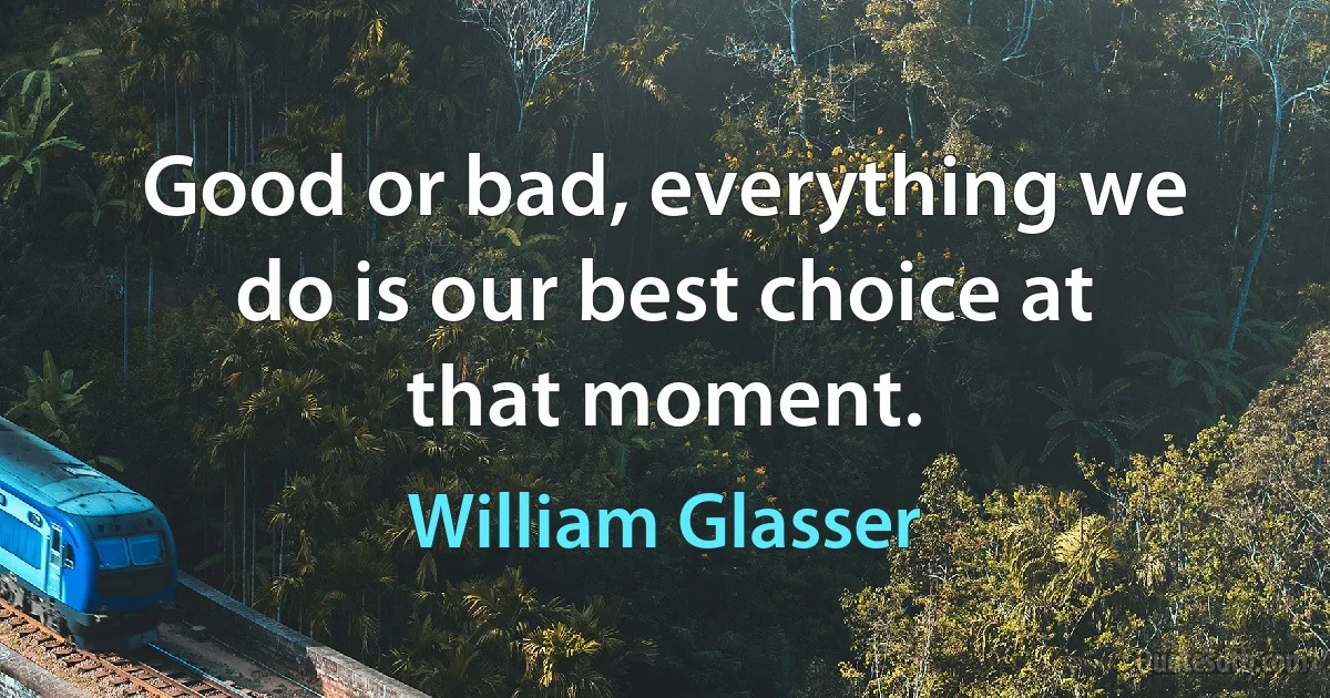 Good or bad, everything we do is our best choice at that moment. (William Glasser)