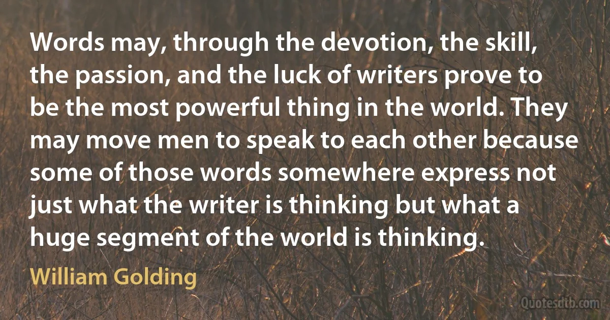 Words may, through the devotion, the skill, the passion, and the luck of writers prove to be the most powerful thing in the world. They may move men to speak to each other because some of those words somewhere express not just what the writer is thinking but what a huge segment of the world is thinking. (William Golding)