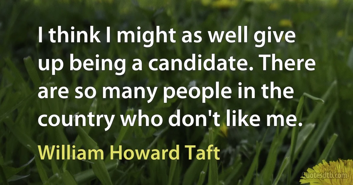 I think I might as well give up being a candidate. There are so many people in the country who don't like me. (William Howard Taft)