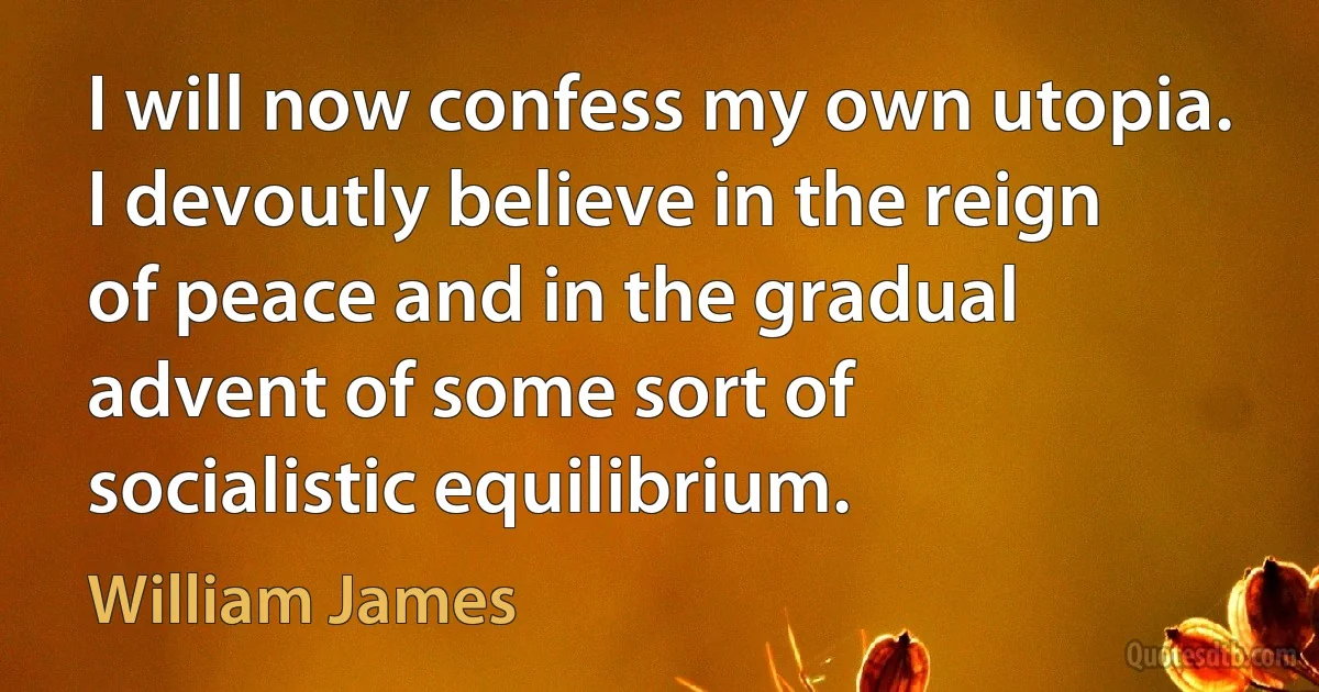 I will now confess my own utopia. I devoutly believe in the reign of peace and in the gradual advent of some sort of socialistic equilibrium. (William James)