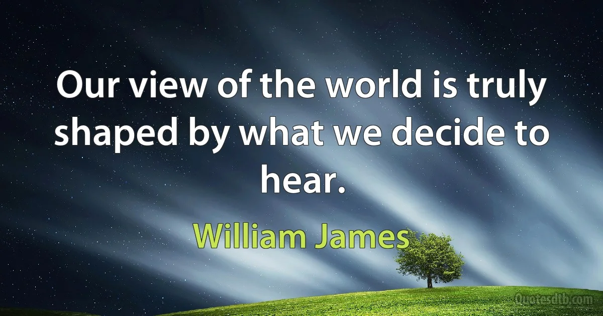 Our view of the world is truly shaped by what we decide to hear. (William James)