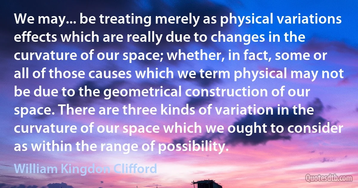 We may... be treating merely as physical variations effects which are really due to changes in the curvature of our space; whether, in fact, some or all of those causes which we term physical may not be due to the geometrical construction of our space. There are three kinds of variation in the curvature of our space which we ought to consider as within the range of possibility. (William Kingdon Clifford)