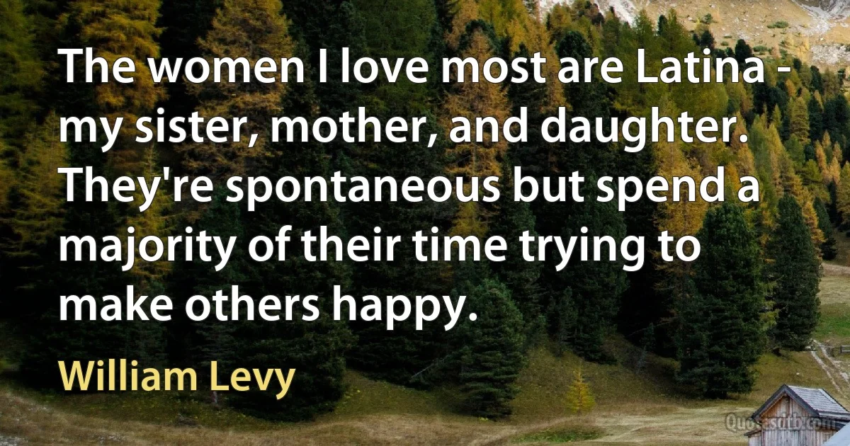 The women I love most are Latina - my sister, mother, and daughter. They're spontaneous but spend a majority of their time trying to make others happy. (William Levy)