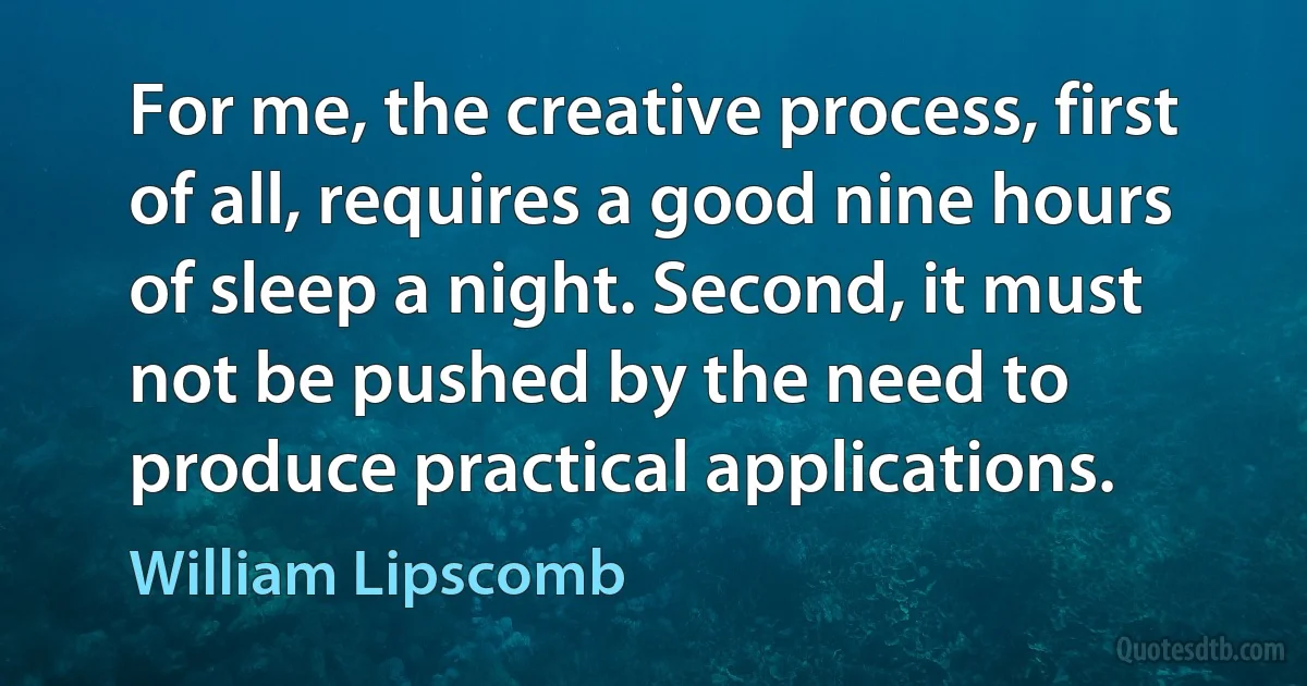 For me, the creative process, first of all, requires a good nine hours of sleep a night. Second, it must not be pushed by the need to produce practical applications. (William Lipscomb)