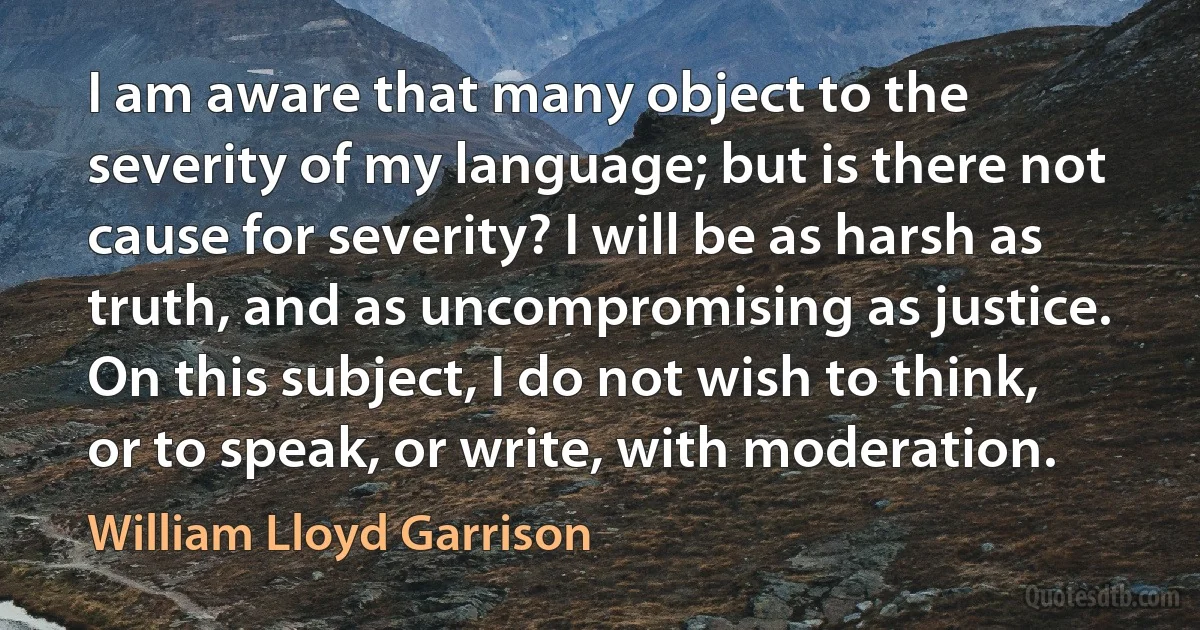 I am aware that many object to the severity of my language; but is there not cause for severity? I will be as harsh as truth, and as uncompromising as justice. On this subject, I do not wish to think, or to speak, or write, with moderation. (William Lloyd Garrison)