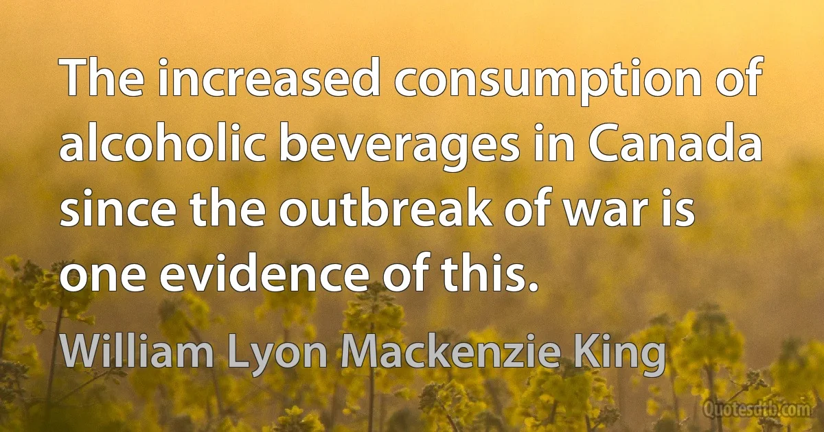 The increased consumption of alcoholic beverages in Canada since the outbreak of war is one evidence of this. (William Lyon Mackenzie King)