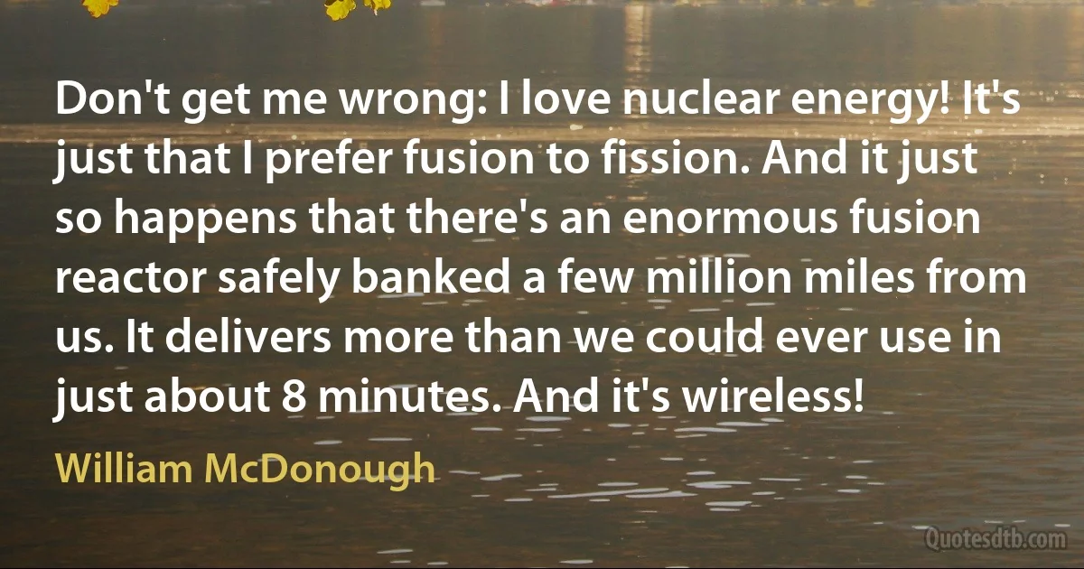 Don't get me wrong: I love nuclear energy! It's just that I prefer fusion to fission. And it just so happens that there's an enormous fusion reactor safely banked a few million miles from us. It delivers more than we could ever use in just about 8 minutes. And it's wireless! (William McDonough)