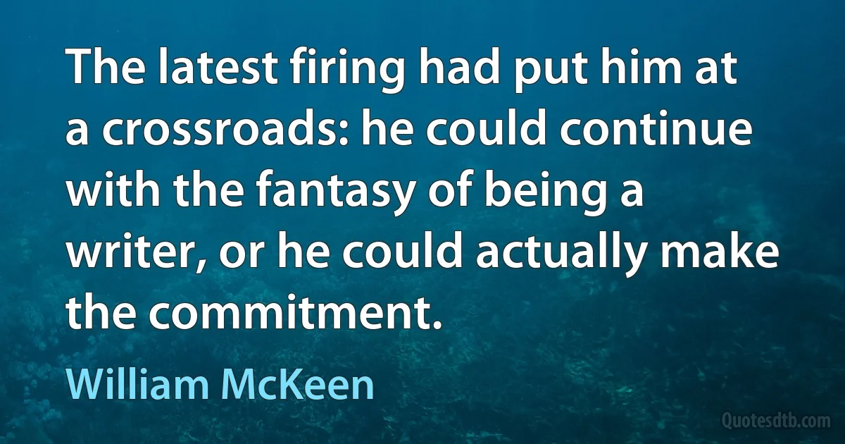 The latest firing had put him at a crossroads: he could continue with the fantasy of being a writer, or he could actually make the commitment. (William McKeen)