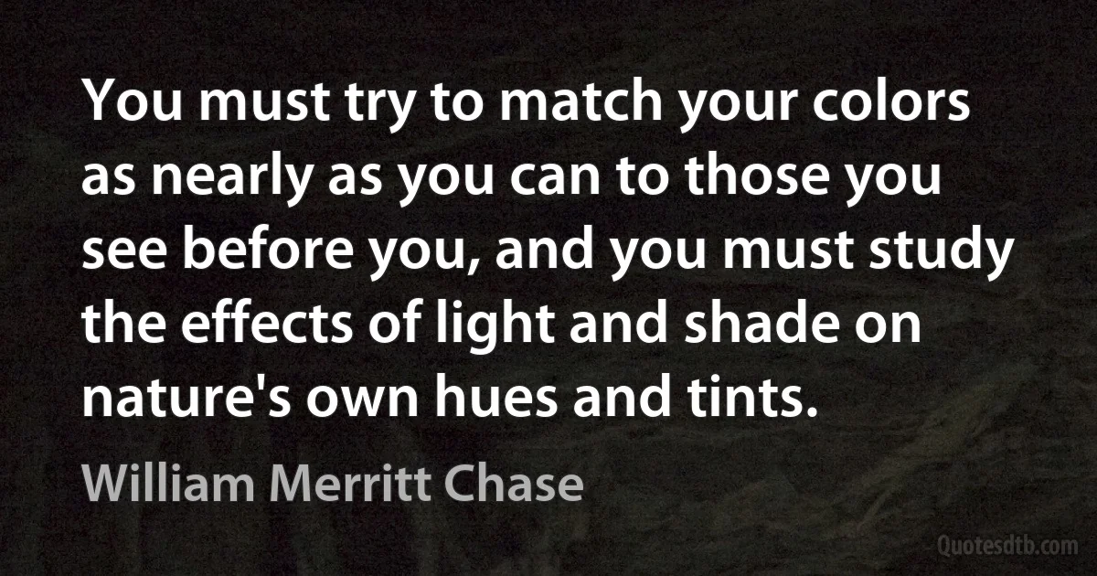 You must try to match your colors as nearly as you can to those you see before you, and you must study the effects of light and shade on nature's own hues and tints. (William Merritt Chase)