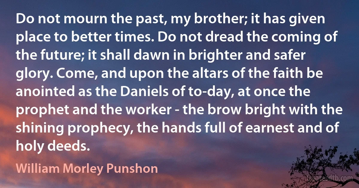 Do not mourn the past, my brother; it has given place to better times. Do not dread the coming of the future; it shall dawn in brighter and safer glory. Come, and upon the altars of the faith be anointed as the Daniels of to-day, at once the prophet and the worker - the brow bright with the shining prophecy, the hands full of earnest and of holy deeds. (William Morley Punshon)