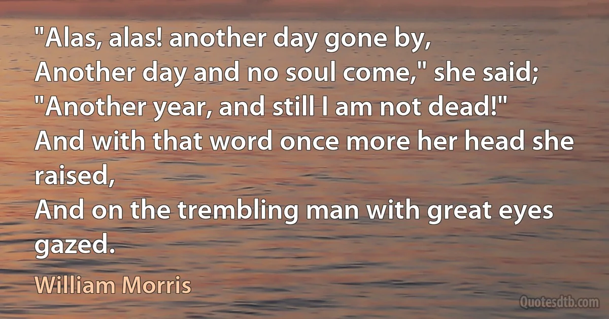 "Alas, alas! another day gone by,
Another day and no soul come," she said;
"Another year, and still I am not dead!"
And with that word once more her head she raised,
And on the trembling man with great eyes gazed. (William Morris)