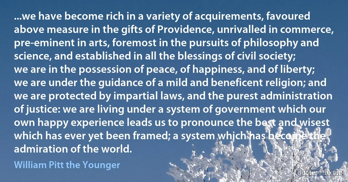 ...we have become rich in a variety of acquirements, favoured above measure in the gifts of Providence, unrivalled in commerce, pre-eminent in arts, foremost in the pursuits of philosophy and science, and established in all the blessings of civil society; we are in the possession of peace, of happiness, and of liberty; we are under the guidance of a mild and beneficent religion; and we are protected by impartial laws, and the purest administration of justice: we are living under a system of government which our own happy experience leads us to pronounce the best and wisest which has ever yet been framed; a system which has become the admiration of the world. (William Pitt the Younger)