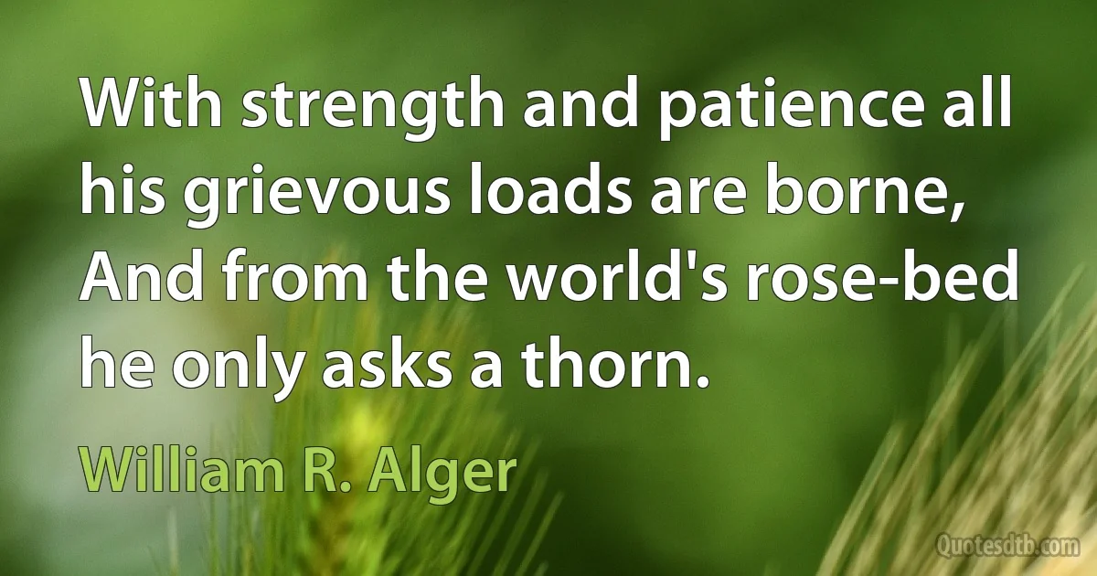 With strength and patience all his grievous loads are borne,
And from the world's rose-bed he only asks a thorn. (William R. Alger)