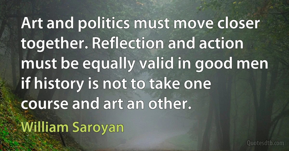 Art and politics must move closer together. Reflection and action must be equally valid in good men if history is not to take one course and art an other. (William Saroyan)