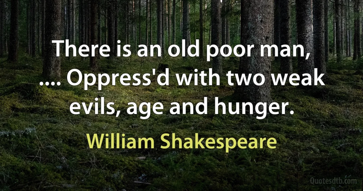 There is an old poor man, .... Oppress'd with two weak evils, age and hunger. (William Shakespeare)