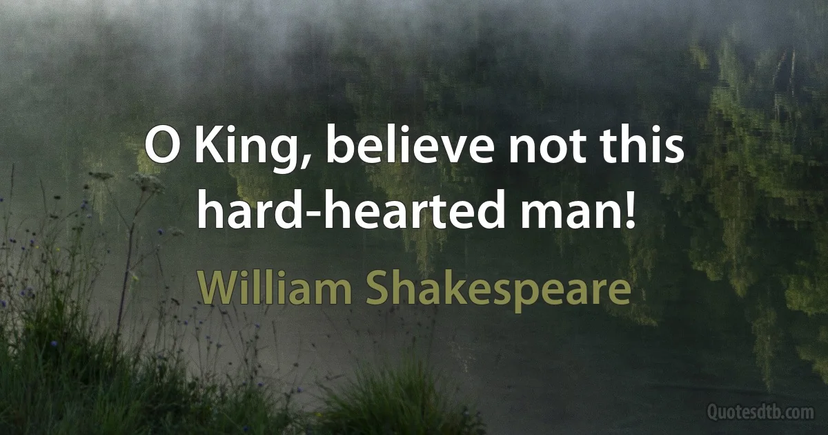 O King, believe not this hard-hearted man! (William Shakespeare)