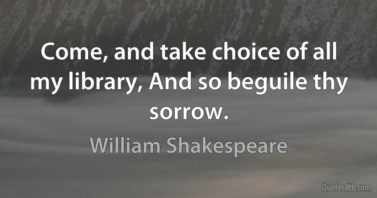 Come, and take choice of all my library, And so beguile thy sorrow. (William Shakespeare)