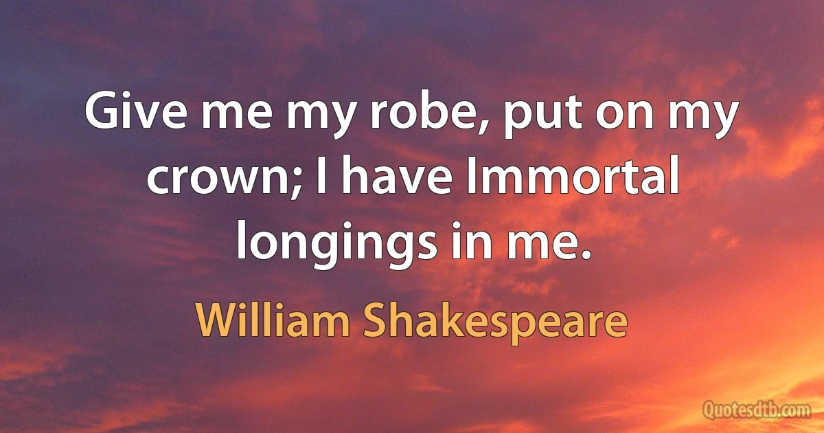 Give me my robe, put on my crown; I have Immortal longings in me. (William Shakespeare)