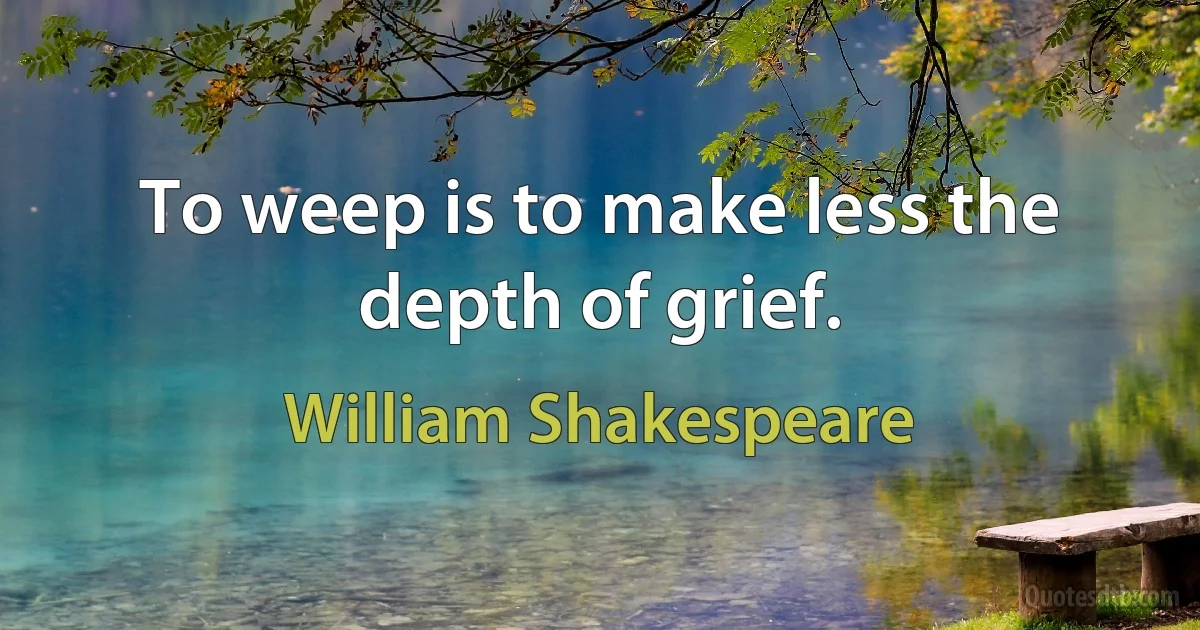 To weep is to make less the depth of grief. (William Shakespeare)