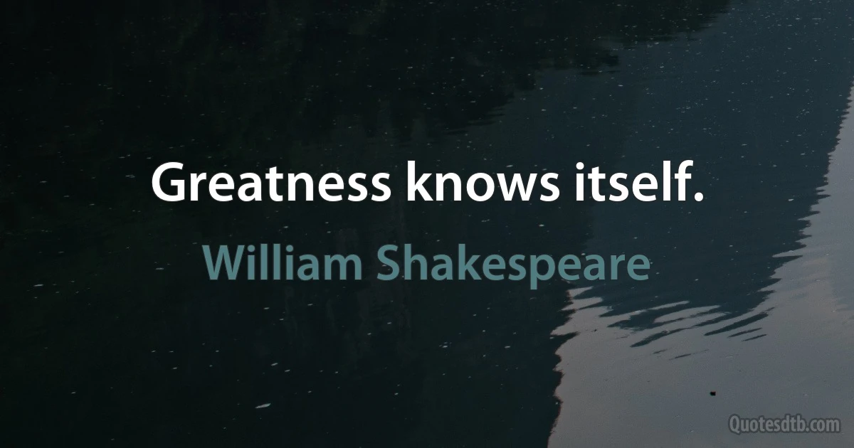 Greatness knows itself. (William Shakespeare)