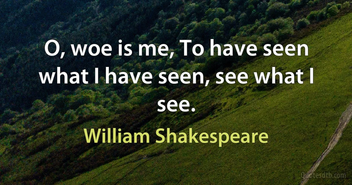 O, woe is me, To have seen what I have seen, see what I see. (William Shakespeare)