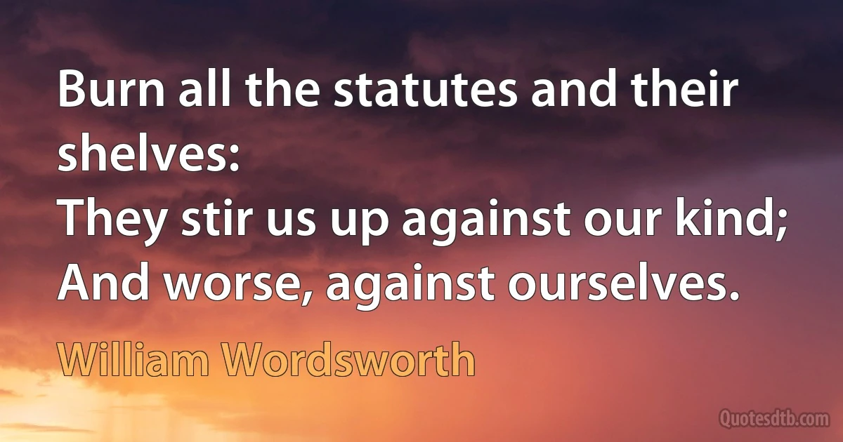 Burn all the statutes and their shelves:
They stir us up against our kind;
And worse, against ourselves. (William Wordsworth)