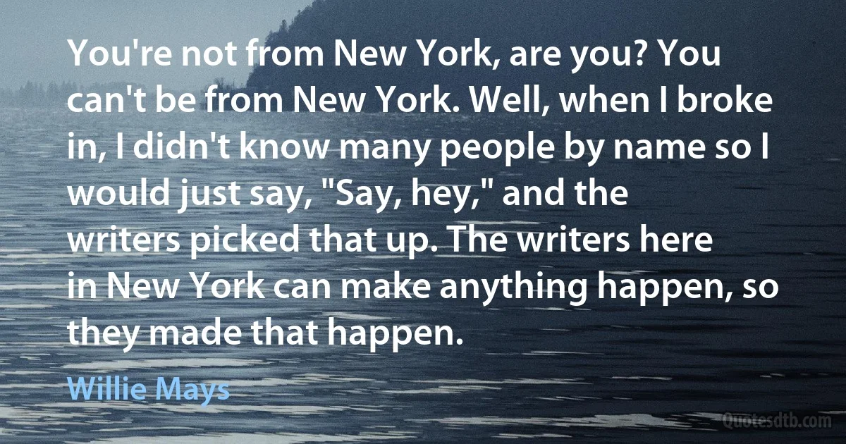 You're not from New York, are you? You can't be from New York. Well, when I broke in, I didn't know many people by name so I would just say, "Say, hey," and the writers picked that up. The writers here in New York can make anything happen, so they made that happen. (Willie Mays)