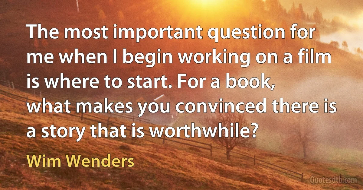 The most important question for me when I begin working on a film is where to start. For a book, what makes you convinced there is a story that is worthwhile? (Wim Wenders)