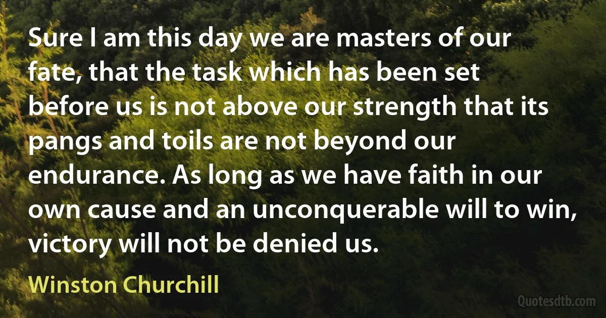 Sure I am this day we are masters of our fate, that the task which has been set before us is not above our strength that its pangs and toils are not beyond our endurance. As long as we have faith in our own cause and an unconquerable will to win, victory will not be denied us. (Winston Churchill)