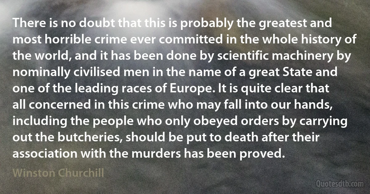 There is no doubt that this is probably the greatest and most horrible crime ever committed in the whole history of the world, and it has been done by scientific machinery by nominally civilised men in the name of a great State and one of the leading races of Europe. It is quite clear that all concerned in this crime who may fall into our hands, including the people who only obeyed orders by carrying out the butcheries, should be put to death after their association with the murders has been proved. (Winston Churchill)