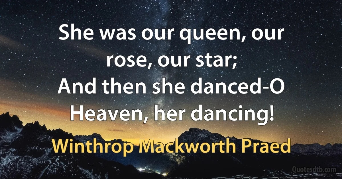 She was our queen, our rose, our star;
And then she danced-O Heaven, her dancing! (Winthrop Mackworth Praed)