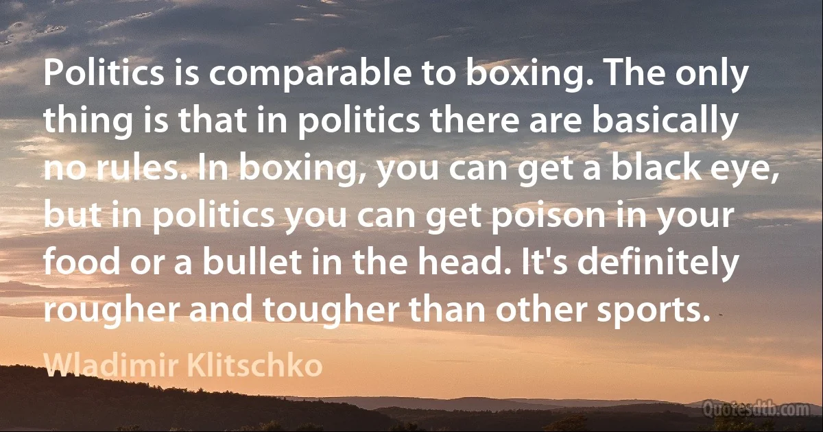 Politics is comparable to boxing. The only thing is that in politics there are basically no rules. In boxing, you can get a black eye, but in politics you can get poison in your food or a bullet in the head. It's definitely rougher and tougher than other sports. (Wladimir Klitschko)