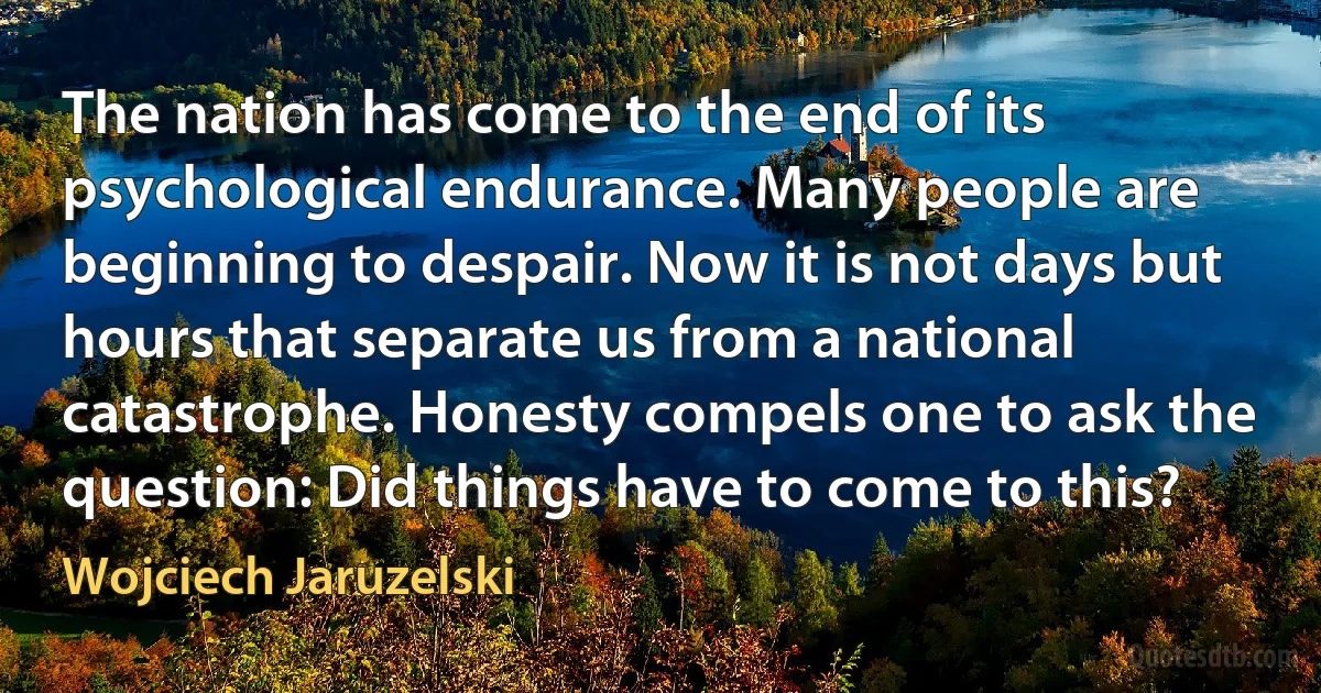 The nation has come to the end of its psychological endurance. Many people are beginning to despair. Now it is not days but hours that separate us from a national catastrophe. Honesty compels one to ask the question: Did things have to come to this? (Wojciech Jaruzelski)