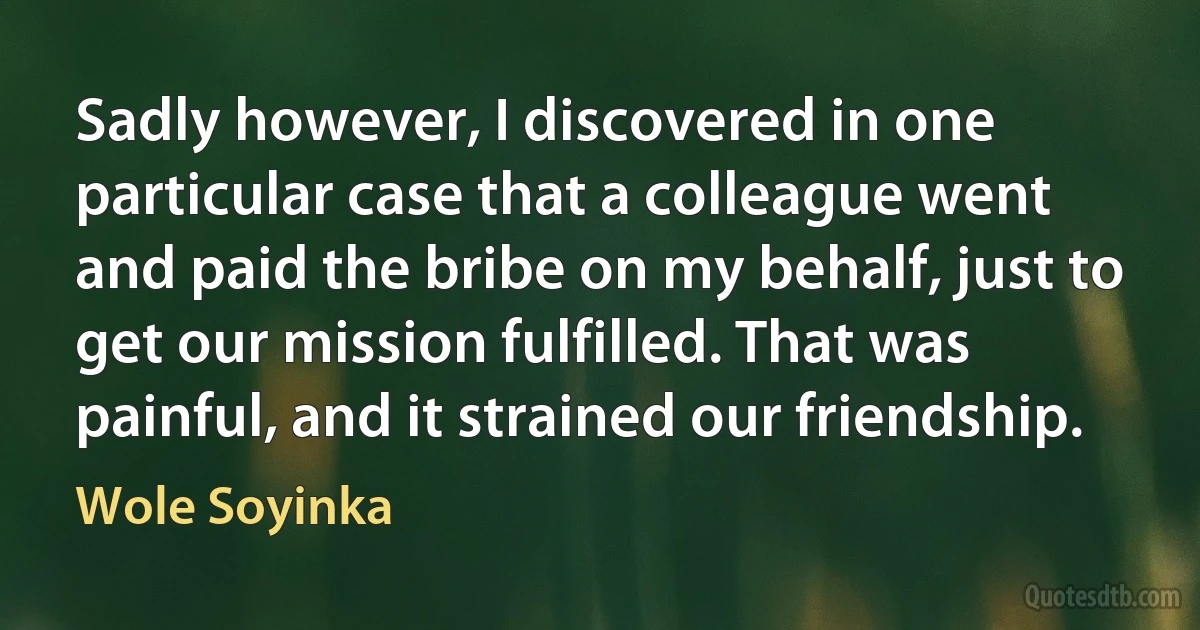 Sadly however, I discovered in one particular case that a colleague went and paid the bribe on my behalf, just to get our mission fulfilled. That was painful, and it strained our friendship. (Wole Soyinka)