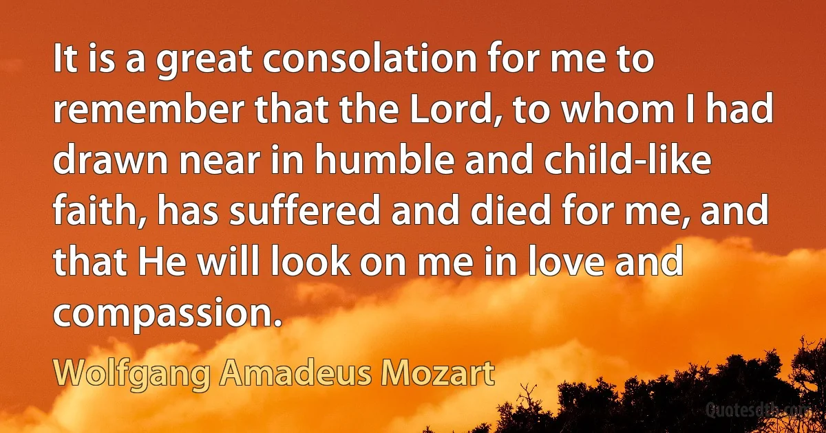 It is a great consolation for me to remember that the Lord, to whom I had drawn near in humble and child-like faith, has suffered and died for me, and that He will look on me in love and compassion. (Wolfgang Amadeus Mozart)