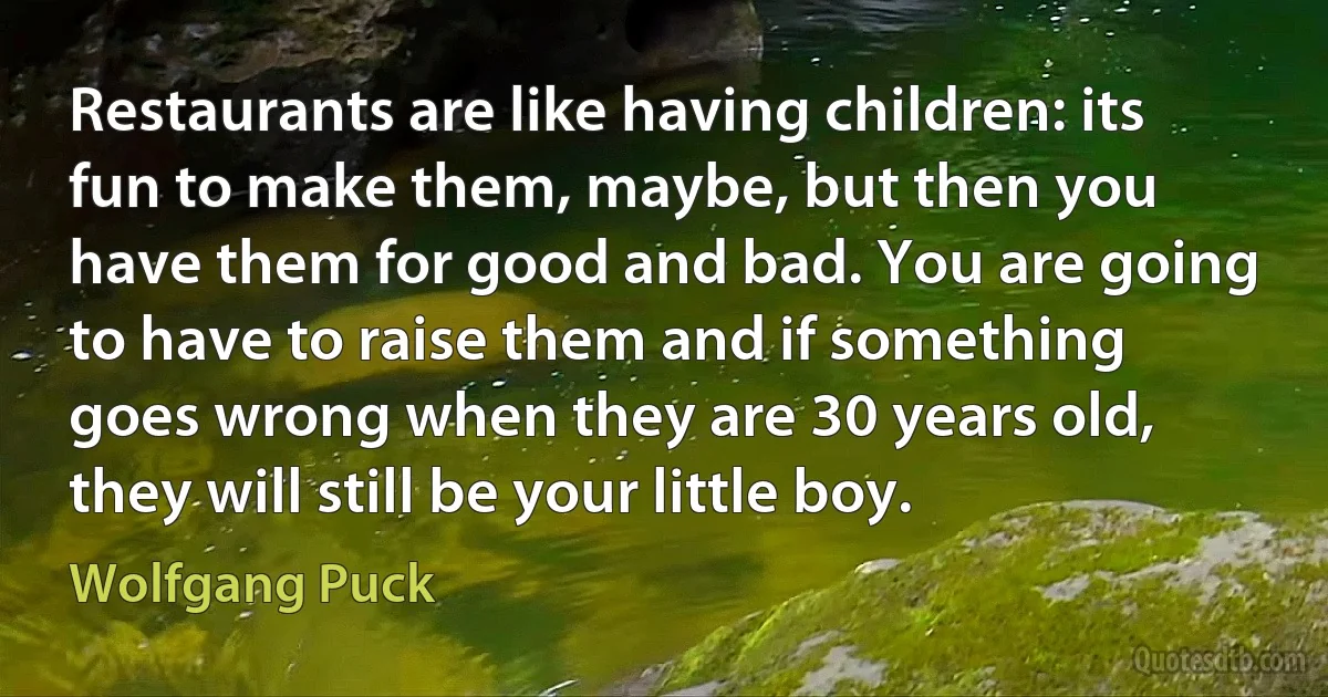 Restaurants are like having children: its fun to make them, maybe, but then you have them for good and bad. You are going to have to raise them and if something goes wrong when they are 30 years old, they will still be your little boy. (Wolfgang Puck)