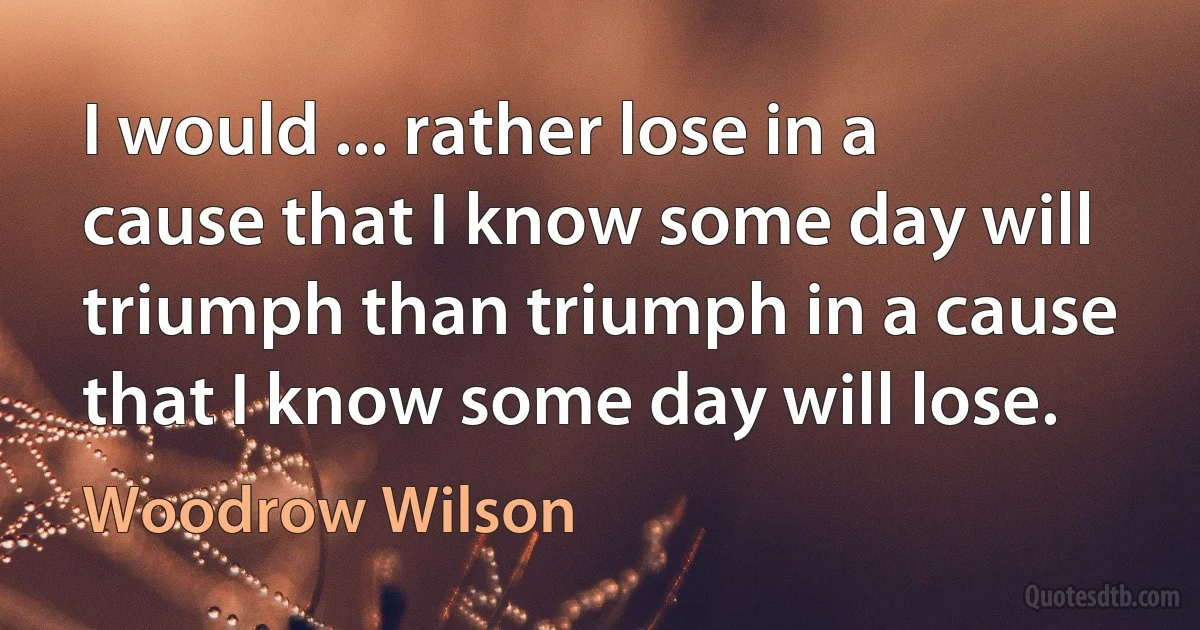 I would ... rather lose in a cause that I know some day will triumph than triumph in a cause that I know some day will lose. (Woodrow Wilson)