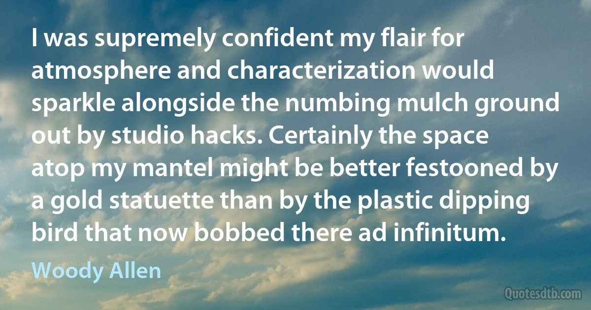 I was supremely confident my flair for atmosphere and characterization would sparkle alongside the numbing mulch ground out by studio hacks. Certainly the space atop my mantel might be better festooned by a gold statuette than by the plastic dipping bird that now bobbed there ad infinitum. (Woody Allen)