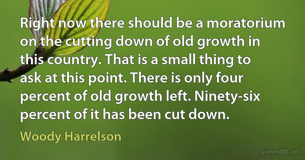 Right now there should be a moratorium on the cutting down of old growth in this country. That is a small thing to ask at this point. There is only four percent of old growth left. Ninety-six percent of it has been cut down. (Woody Harrelson)