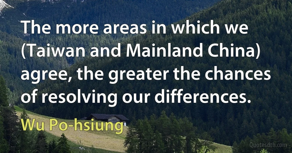 The more areas in which we (Taiwan and Mainland China) agree, the greater the chances of resolving our differences. (Wu Po-hsiung)