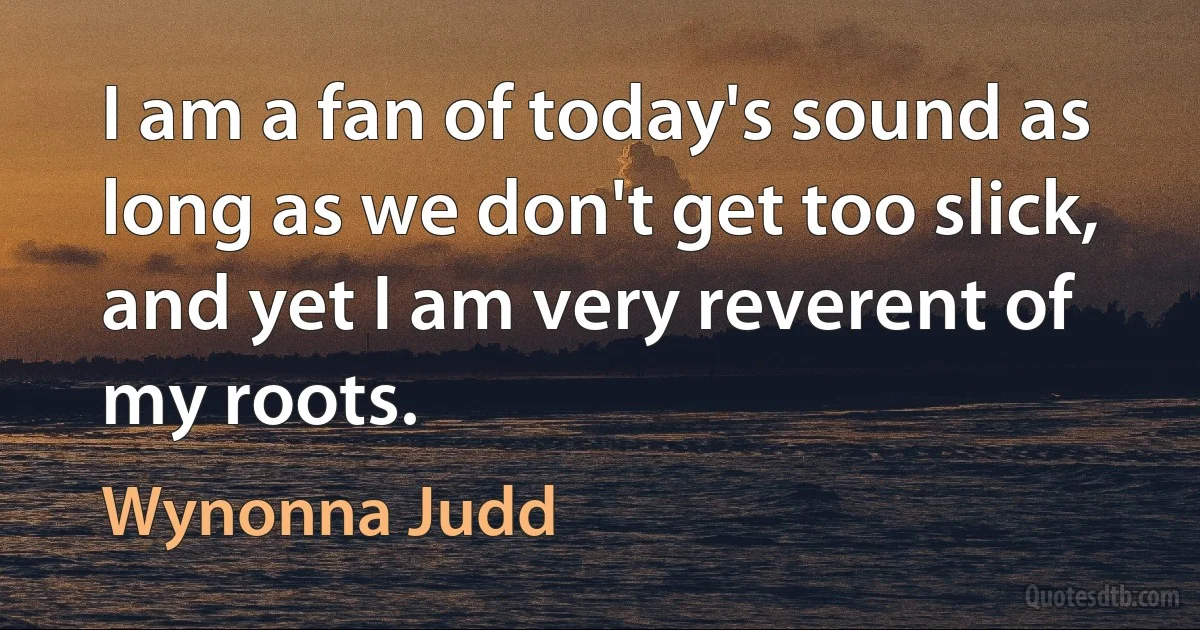 I am a fan of today's sound as long as we don't get too slick, and yet I am very reverent of my roots. (Wynonna Judd)