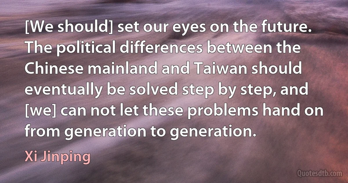 [We should] set our eyes on the future. The political differences between the Chinese mainland and Taiwan should eventually be solved step by step, and [we] can not let these problems hand on from generation to generation. (Xi Jinping)