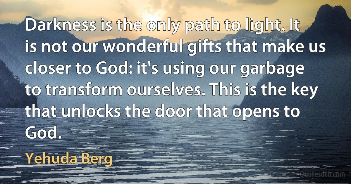 Darkness is the only path to light. It is not our wonderful gifts that make us closer to God: it's using our garbage to transform ourselves. This is the key that unlocks the door that opens to God. (Yehuda Berg)