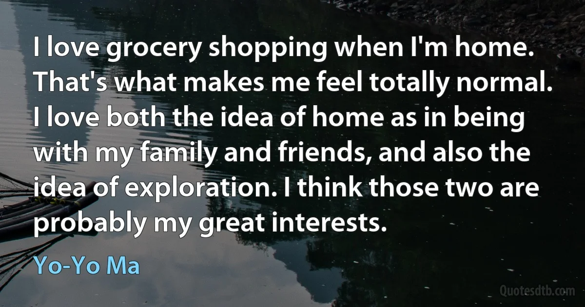 I love grocery shopping when I'm home. That's what makes me feel totally normal. I love both the idea of home as in being with my family and friends, and also the idea of exploration. I think those two are probably my great interests. (Yo-Yo Ma)