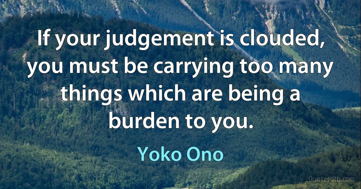 If your judgement is clouded, you must be carrying too many things which are being a burden to you. (Yoko Ono)